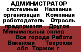 АДМИНИСТРАТОР системный › Название организации ­ Компания-работодатель › Отрасль предприятия ­ Другое › Минимальный оклад ­ 25 000 - Все города Работа » Вакансии   . Тверская обл.,Торжок г.